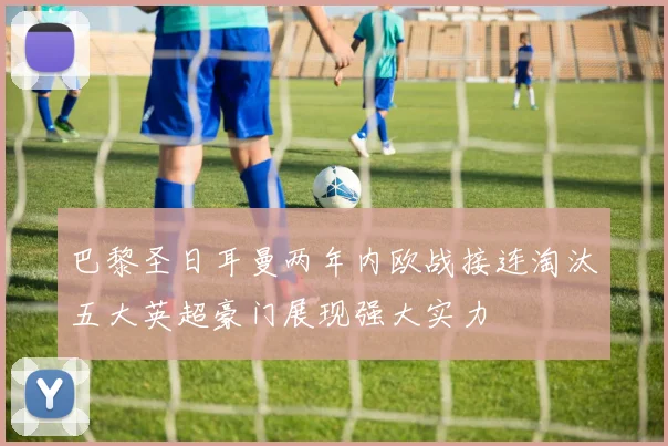 巴黎圣日耳曼两年内欧战接连淘汰五大英超豪门展现强大实力