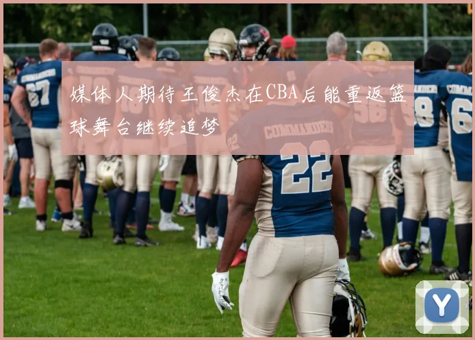 媒体人期待王俊杰在CBA后能重返篮球舞台继续追梦
