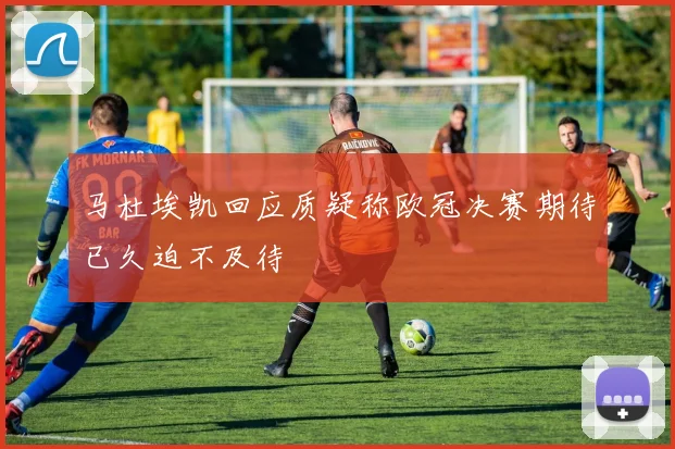 马杜埃凯回应质疑称欧冠决赛期待已久迫不及待