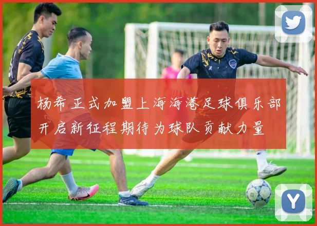 杨希正式加盟上海海港足球俱乐部开启新征程期待为球队贡献力量