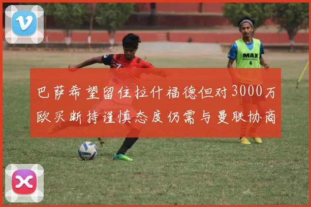 巴萨希望留住拉什福德但对3000万欧买断持谨慎态度仍需与曼联协商