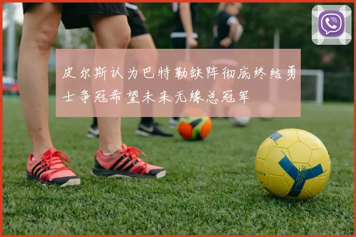 皮尔斯认为巴特勒缺阵彻底终结勇士争冠希望未来无缘总冠军