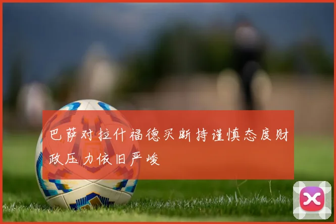 巴萨对拉什福德买断持谨慎态度财政压力依旧严峻
