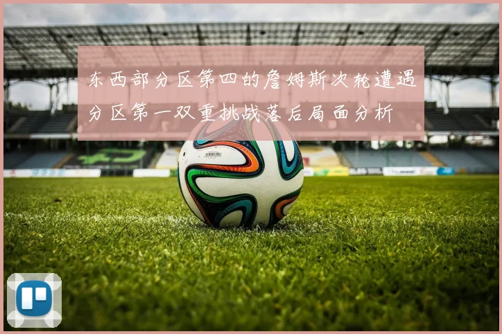 东西部分区第四的詹姆斯次轮遭遇分区第一双重挑战落后局面分析