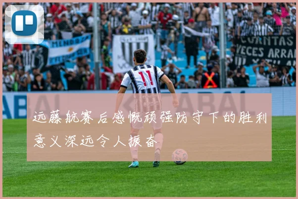 远藤航赛后感慨顽强防守下的胜利意义深远令人振奋