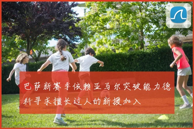 巴萨新赛季依赖亚马尔突破能力德科寻求擅长过人的新援加入